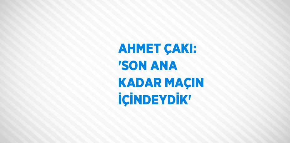 AHMET ÇAKI: 'SON ANA KADAR MAÇIN İÇİNDEYDİK'