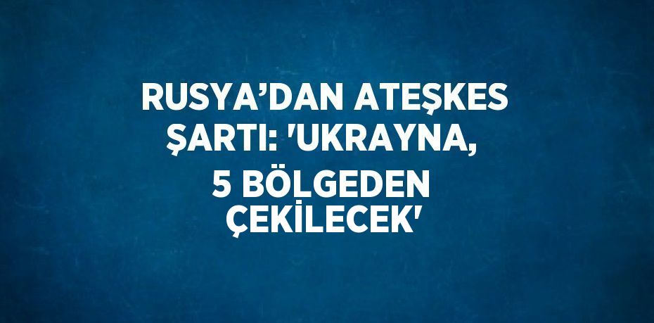 RUSYA’DAN ATEŞKES ŞARTI: 'UKRAYNA, 5 BÖLGEDEN ÇEKİLECEK'