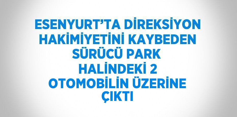 ESENYURT’TA DİREKSİYON HAKİMİYETİNİ KAYBEDEN SÜRÜCÜ PARK HALİNDEKİ 2 OTOMOBİLİN ÜZERİNE ÇIKTI