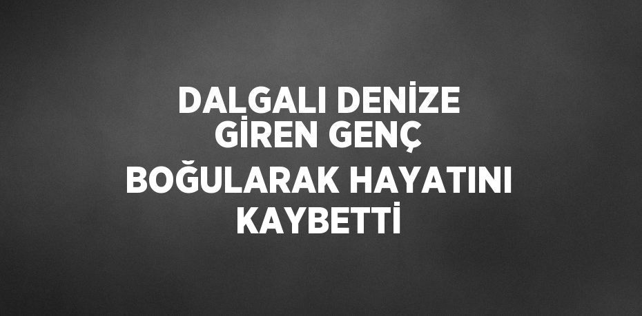 DALGALI DENİZE GİREN GENÇ BOĞULARAK HAYATINI KAYBETTİ