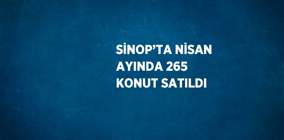 SİNOP’TA NİSAN AYINDA 265 KONUT SATILDI