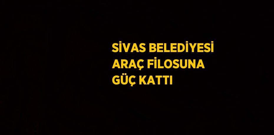 SİVAS BELEDİYESİ ARAÇ FİLOSUNA GÜÇ KATTI