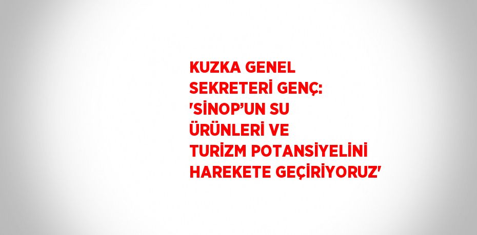KUZKA GENEL SEKRETERİ GENÇ: 'SİNOP’UN SU ÜRÜNLERİ VE TURİZM POTANSİYELİNİ HAREKETE GEÇİRİYORUZ'
