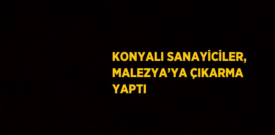 KONYALI SANAYİCİLER, MALEZYA’YA ÇIKARMA YAPTI