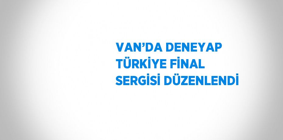 VAN’DA DENEYAP TÜRKİYE FİNAL SERGİSİ DÜZENLENDİ