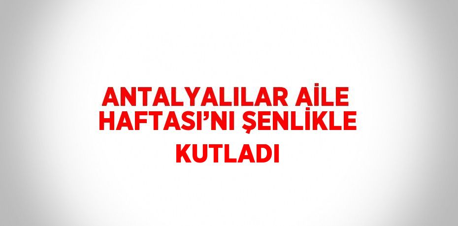 ANTALYALILAR AİLE HAFTASI’NI ŞENLİKLE KUTLADI