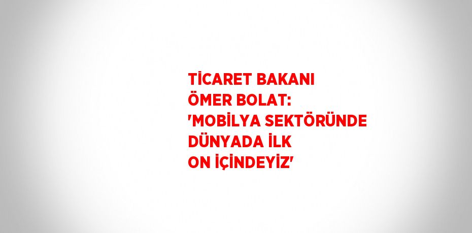 TİCARET BAKANI ÖMER BOLAT: 'MOBİLYA SEKTÖRÜNDE DÜNYADA İLK ON İÇİNDEYİZ'