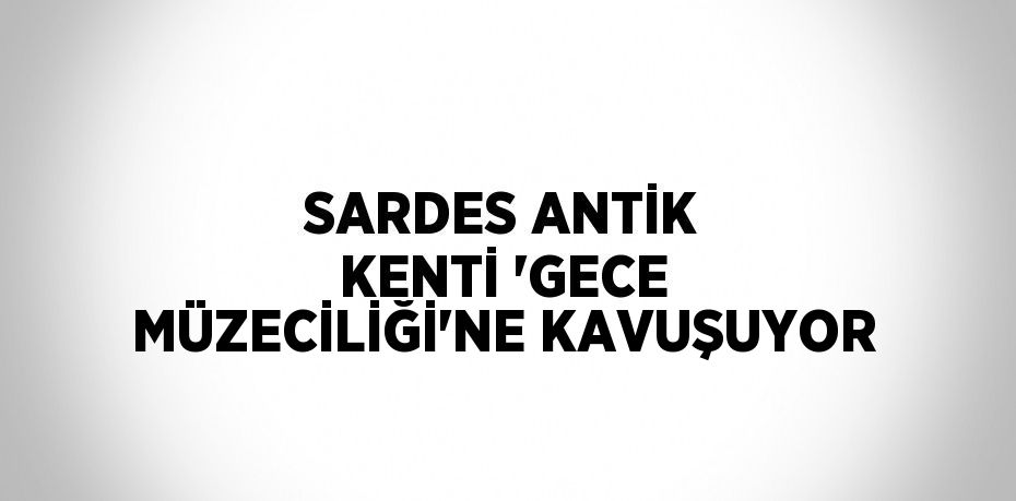 SARDES ANTİK KENTİ 'GECE MÜZECİLİĞİ'NE KAVUŞUYOR