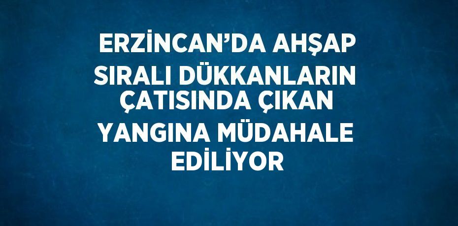 ERZİNCAN’DA AHŞAP SIRALI DÜKKANLARIN ÇATISINDA ÇIKAN YANGINA MÜDAHALE EDİLİYOR