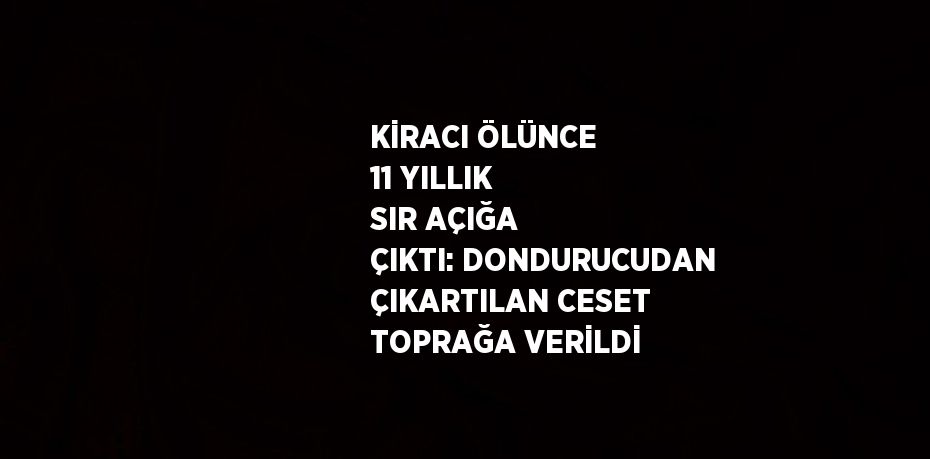 KİRACI ÖLÜNCE 11 YILLIK SIR AÇIĞA ÇIKTI: DONDURUCUDAN ÇIKARTILAN CESET TOPRAĞA VERİLDİ