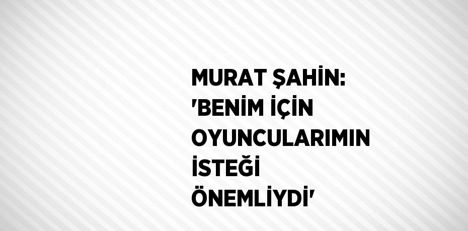 MURAT ŞAHİN: 'BENİM İÇİN OYUNCULARIMIN İSTEĞİ ÖNEMLİYDİ'
