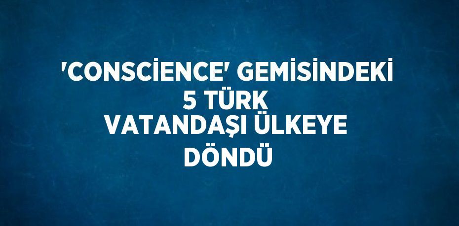 'CONSCİENCE' GEMİSİNDEKİ 5 TÜRK VATANDAŞI ÜLKEYE DÖNDÜ