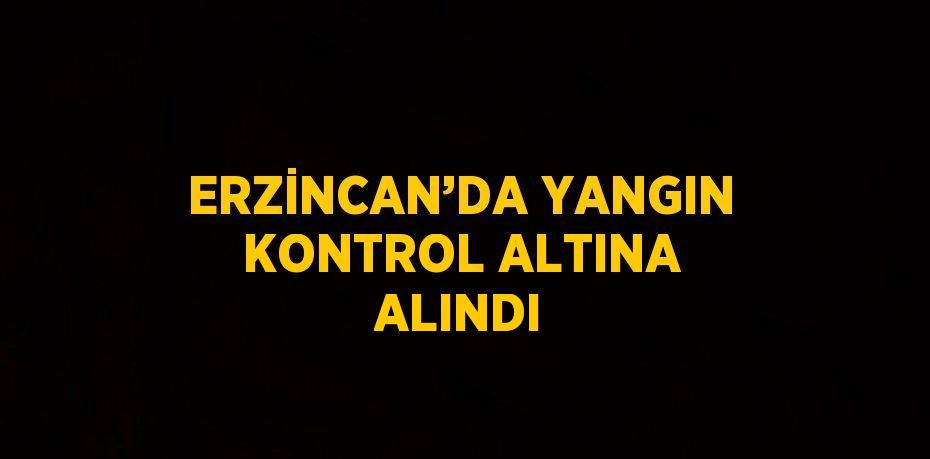 ERZİNCAN’DA YANGIN KONTROL ALTINA ALINDI