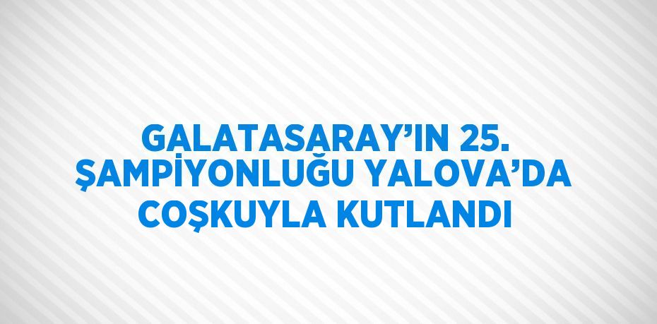 GALATASARAY’IN 25. ŞAMPİYONLUĞU YALOVA’DA COŞKUYLA KUTLANDI