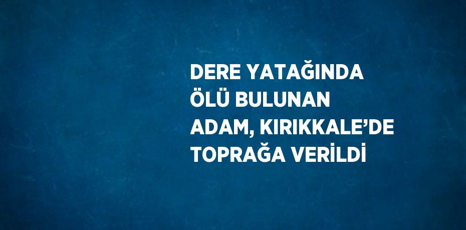 DERE YATAĞINDA ÖLÜ BULUNAN ADAM, KIRIKKALE’DE TOPRAĞA VERİLDİ
