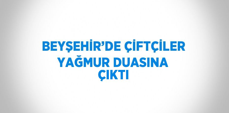 BEYŞEHİR’DE ÇİFTÇİLER YAĞMUR DUASINA ÇIKTI