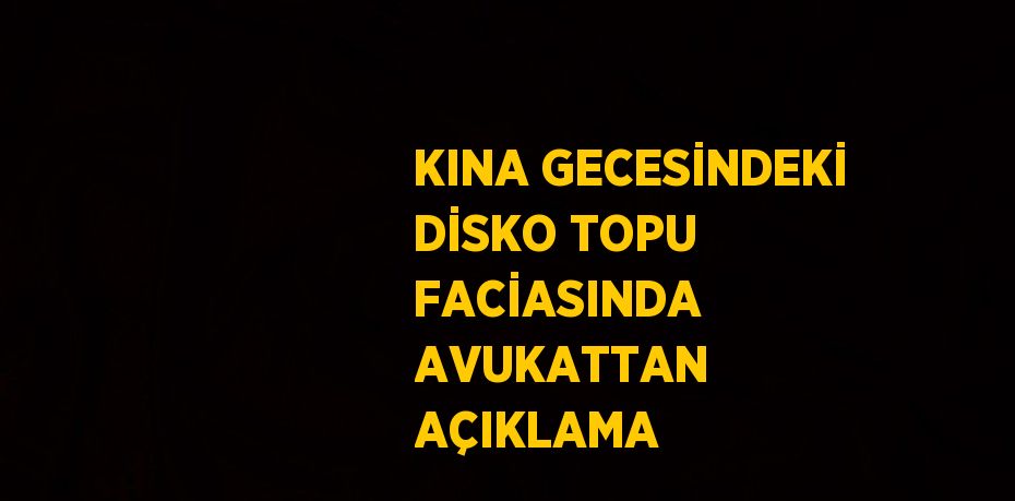 KINA GECESİNDEKİ DİSKO TOPU FACİASINDA AVUKATTAN AÇIKLAMA