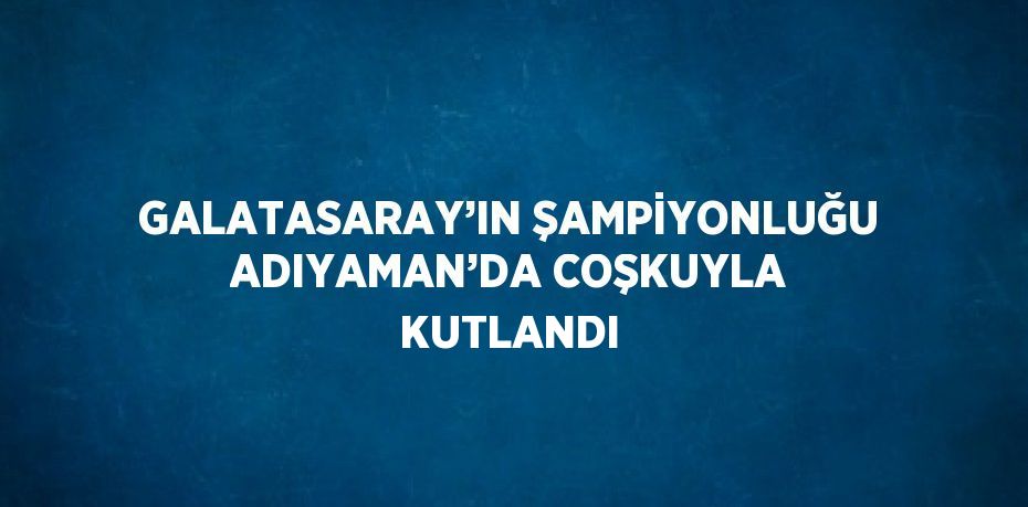 GALATASARAY’IN ŞAMPİYONLUĞU ADIYAMAN’DA COŞKUYLA KUTLANDI