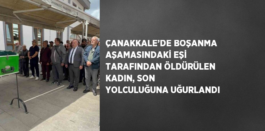 ÇANAKKALE’DE BOŞANMA AŞAMASINDAKİ EŞİ TARAFINDAN ÖLDÜRÜLEN KADIN, SON YOLCULUĞUNA UĞURLANDI