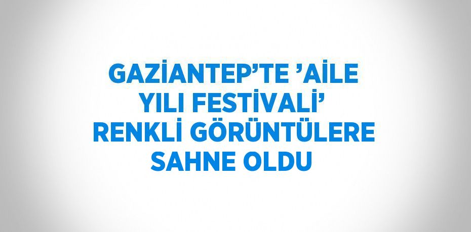GAZİANTEP’TE ’AİLE YILI FESTİVALİ’ RENKLİ GÖRÜNTÜLERE SAHNE OLDU