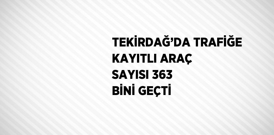 TEKİRDAĞ’DA TRAFİĞE KAYITLI ARAÇ SAYISI 363 BİNİ GEÇTİ