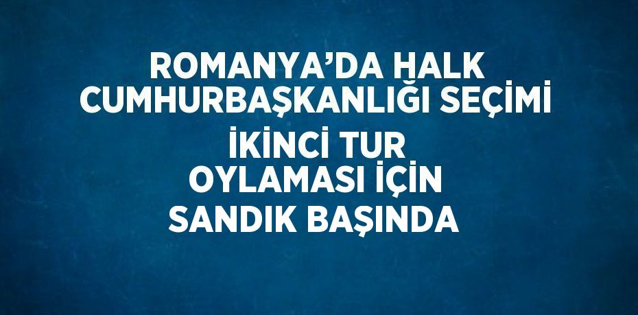 ROMANYA’DA HALK CUMHURBAŞKANLIĞI SEÇİMİ İKİNCİ TUR OYLAMASI İÇİN SANDIK BAŞINDA