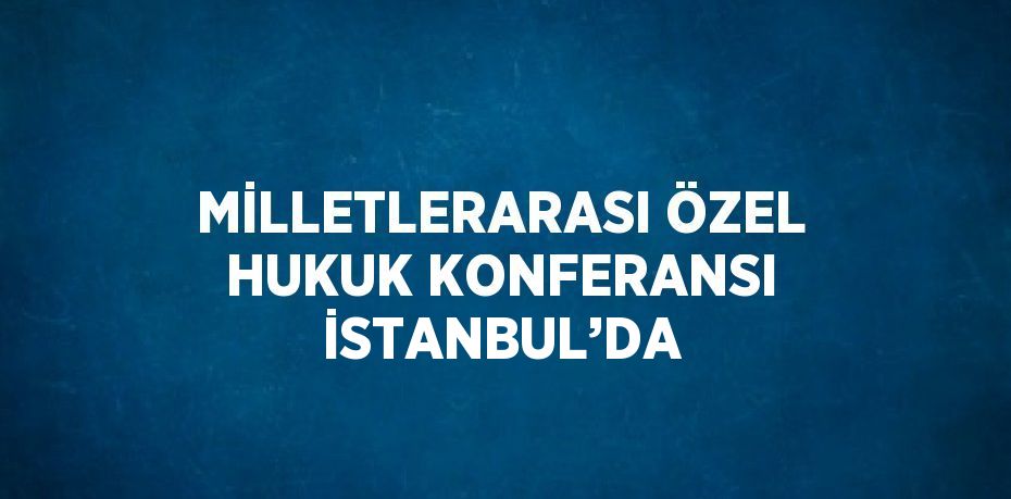 MİLLETLERARASI ÖZEL HUKUK KONFERANSI İSTANBUL’DA