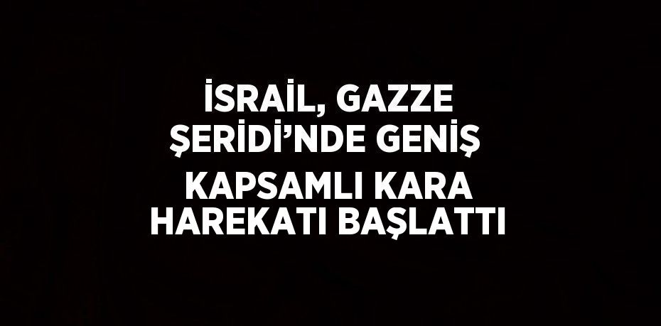 İSRAİL, GAZZE ŞERİDİ’NDE GENİŞ KAPSAMLI KARA HAREKATI BAŞLATTI