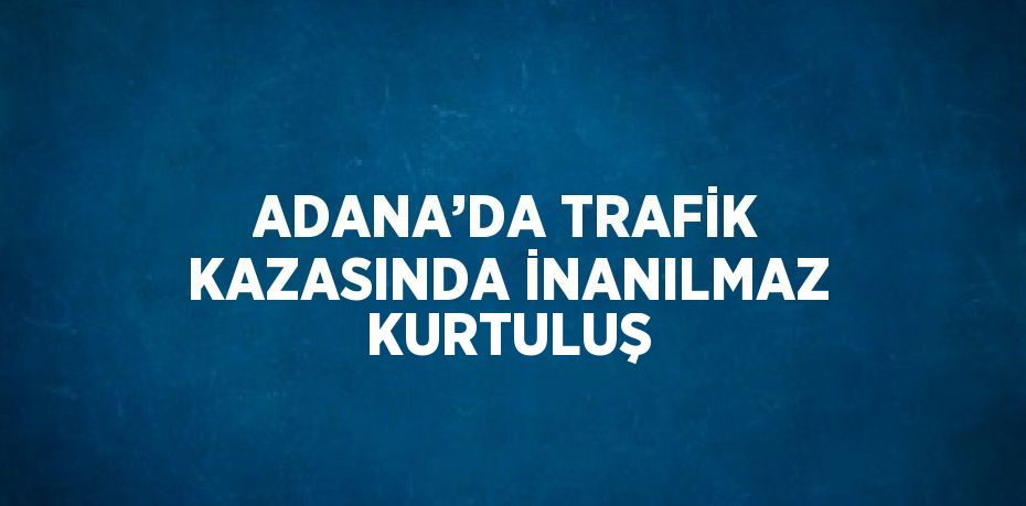 ADANA’DA TRAFİK KAZASINDA İNANILMAZ KURTULUŞ