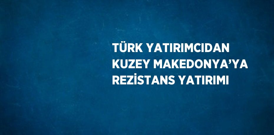 TÜRK YATIRIMCIDAN KUZEY MAKEDONYA’YA REZİSTANS YATIRIMI