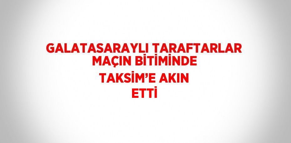 GALATASARAYLI TARAFTARLAR MAÇIN BİTİMİNDE TAKSİM’E AKIN ETTİ