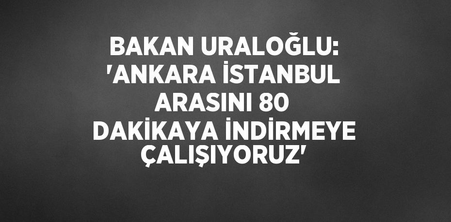 BAKAN URALOĞLU: 'ANKARA İSTANBUL ARASINI 80 DAKİKAYA İNDİRMEYE ÇALIŞIYORUZ'