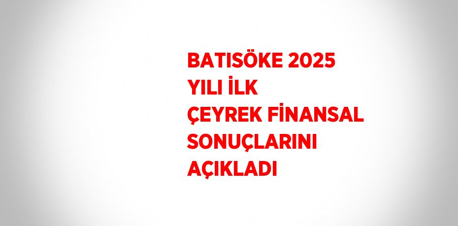 BATISÖKE 2025 YILI İLK ÇEYREK FİNANSAL SONUÇLARINI AÇIKLADI