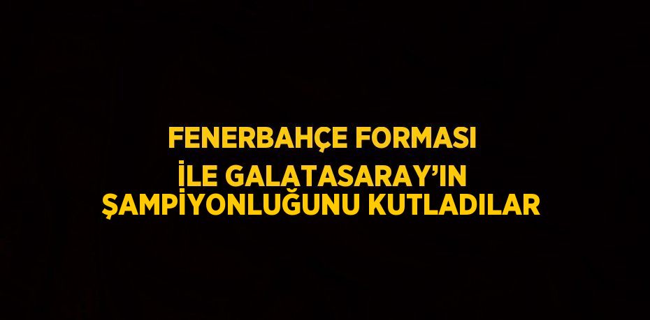 FENERBAHÇE FORMASI İLE GALATASARAY’IN ŞAMPİYONLUĞUNU KUTLADILAR