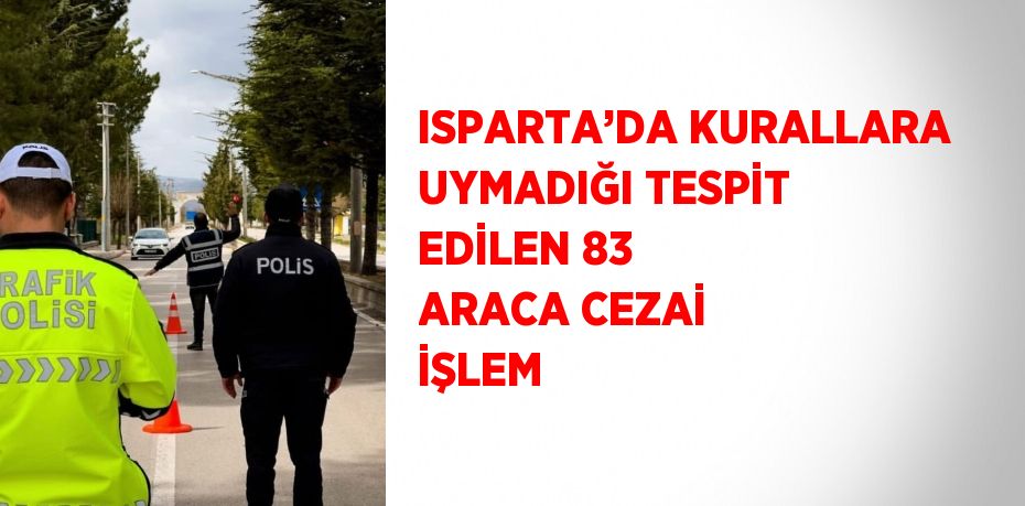 ISPARTA’DA KURALLARA UYMADIĞI TESPİT EDİLEN 83 ARACA CEZAİ İŞLEM