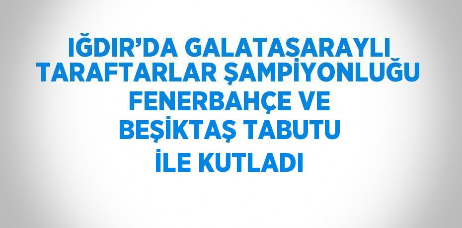 IĞDIR’DA GALATASARAYLI TARAFTARLAR ŞAMPİYONLUĞU FENERBAHÇE VE BEŞİKTAŞ TABUTU İLE KUTLADI
