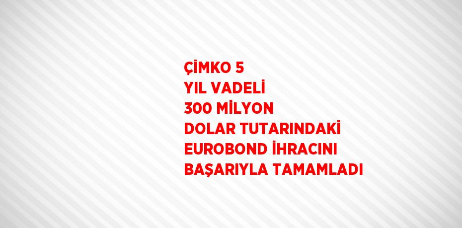 ÇİMKO 5 YIL VADELİ 300 MİLYON DOLAR TUTARINDAKİ EUROBOND İHRACINI BAŞARIYLA TAMAMLADI