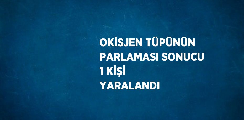 OKİSJEN TÜPÜNÜN PARLAMASI SONUCU 1 KİŞİ YARALANDI