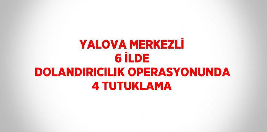 YALOVA MERKEZLİ 6 İLDE DOLANDIRICILIK OPERASYONUNDA 4 TUTUKLAMA