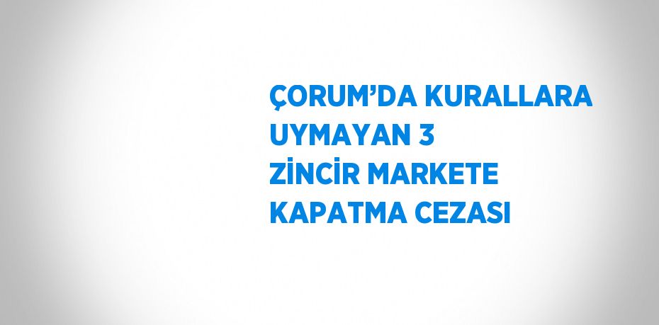 ÇORUM’DA KURALLARA UYMAYAN 3 ZİNCİR MARKETE KAPATMA CEZASI