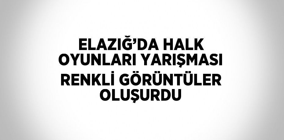ELAZIĞ’DA HALK OYUNLARI YARIŞMASI RENKLİ GÖRÜNTÜLER OLUŞURDU