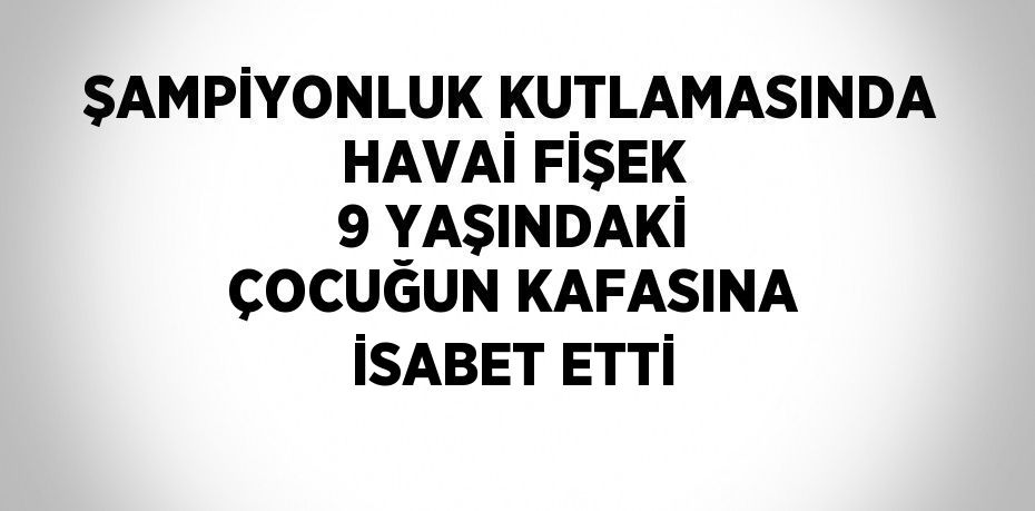 ŞAMPİYONLUK KUTLAMASINDA HAVAİ FİŞEK 9 YAŞINDAKİ ÇOCUĞUN KAFASINA İSABET ETTİ