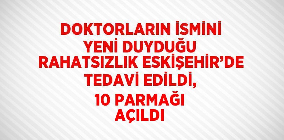 DOKTORLARIN İSMİNİ YENİ DUYDUĞU RAHATSIZLIK ESKİŞEHİR’DE TEDAVİ EDİLDİ, 10 PARMAĞI AÇILDI