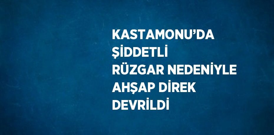 KASTAMONU’DA ŞİDDETLİ RÜZGAR NEDENİYLE AHŞAP DİREK DEVRİLDİ