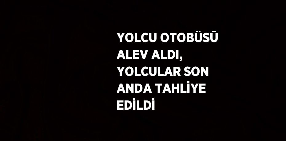 YOLCU OTOBÜSÜ ALEV ALDI, YOLCULAR SON ANDA TAHLİYE EDİLDİ
