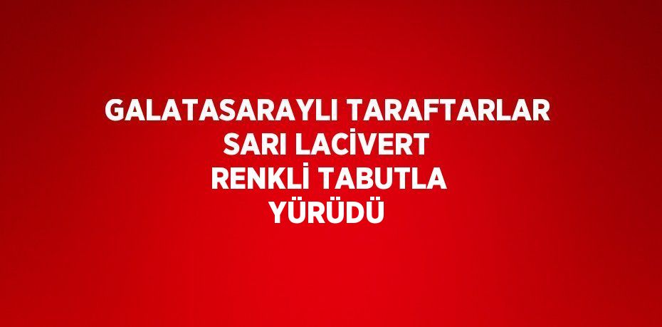 GALATASARAYLI TARAFTARLAR SARI LACİVERT RENKLİ TABUTLA YÜRÜDÜ
