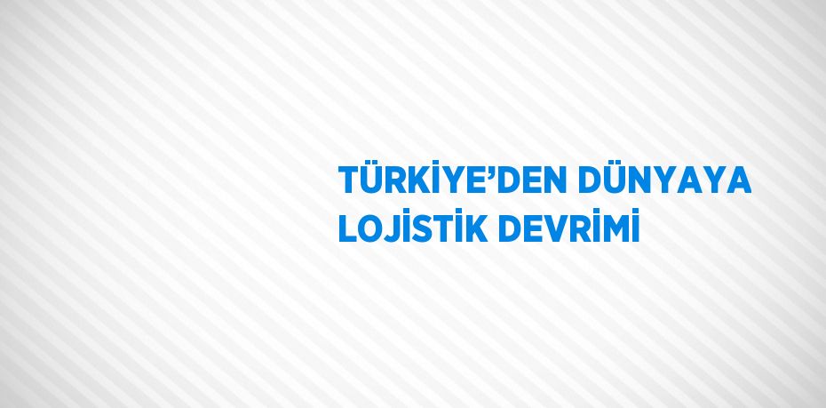 TÜRKİYE’DEN DÜNYAYA LOJİSTİK DEVRİMİ