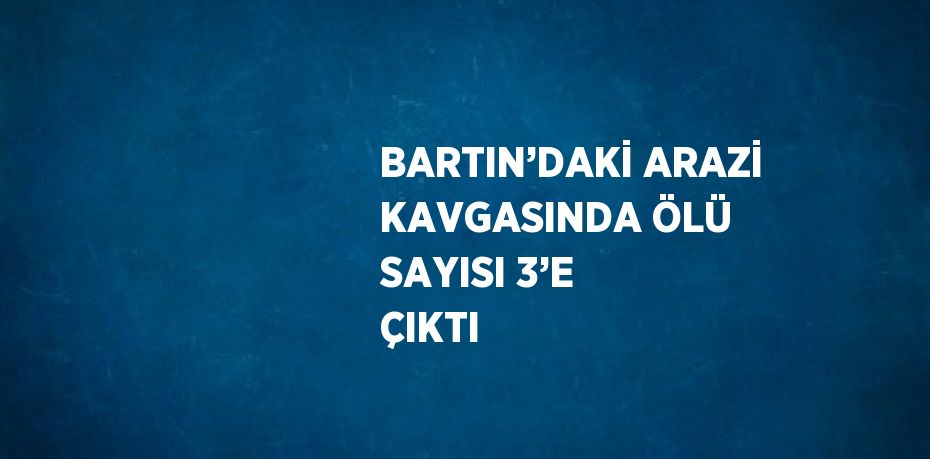 BARTIN’DAKİ ARAZİ KAVGASINDA ÖLÜ SAYISI 3’E ÇIKTI