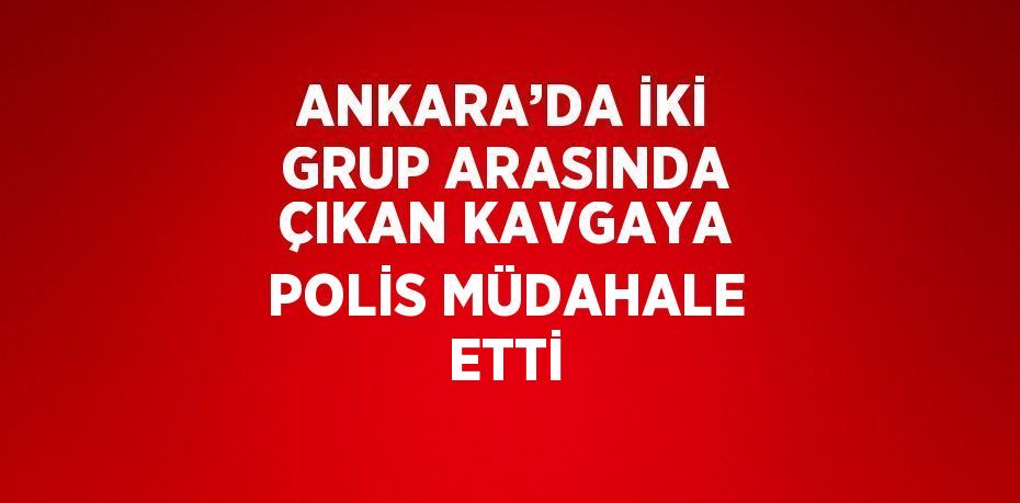 ANKARA’DA İKİ GRUP ARASINDA ÇIKAN KAVGAYA POLİS MÜDAHALE ETTİ