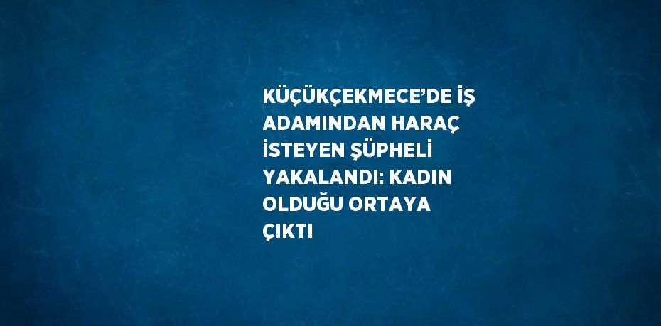 KÜÇÜKÇEKMECE’DE İŞ ADAMINDAN HARAÇ İSTEYEN ŞÜPHELİ YAKALANDI: KADIN OLDUĞU ORTAYA ÇIKTI